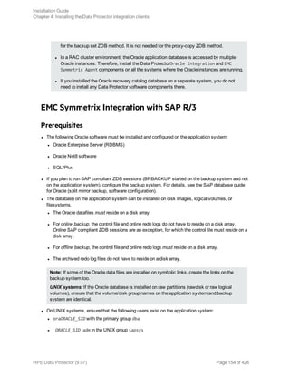 for the backup set ZDB method. It is not needed for the proxy-copy ZDB method.
l In a RAC cluster environment, the Oracle application database is accessed by multiple
Oracle instances. Therefore, install the Data ProtectorOracle Integration and EMC
Symmetrix Agent components on all the systems where the Oracle instances are running.
l If you installed the Oracle recovery catalog database on a separate system, you do not
need to install any Data Protector software components there.
EMC Symmetrix Integration with SAP R/3
Prerequisites
l The following Oracle software must be installed and configured on the application system:
l Oracle Enterprise Server (RDBMS)
l Oracle Net8 software
l SQL*Plus
l If you plan to run SAP compliant ZDB sessions (BRBACKUP started on the backup system and not
on the application system), configure the backup system. For details, see the SAP database guide
for Oracle (split mirror backup, software configuration).
l The database on the application system can be installed on disk images, logical volumes, or
filesystems.
l The Oracle datafiles must reside on a disk array.
l For online backup, the control file and online redo logs do not have to reside on a disk array.
Online SAP compliant ZDB sessions are an exception, for which the control file must reside on a
disk array.
l For offline backup, the control file and online redo logs must reside on a disk array.
l The archived redo log files do not have to reside on a disk array.
Note: If some of the Oracle data files are installed on symbolic links, create the links on the
backup system too.
UNIX systems: If the Oracle database is installed on raw partitions (rawdisk or raw logical
volumes), ensure that the volume/disk group names on the application system and backup
system are identical.
l On UNIX systems, ensure that the following users exist on the application system:
l oraORACLE_SID with the primary group dba
l ORACLE_SID adm in the UNIX group sapsys
Installation Guide
Chapter 4: Installing the Data Protector integration clients
HPE Data Protector (9.07) Page 154 of 426
 