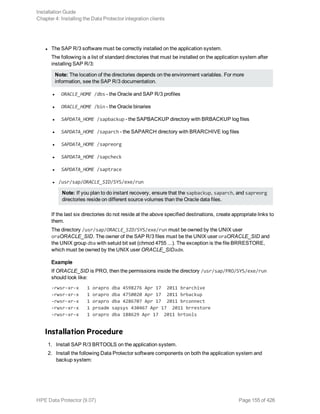 l The SAP R/3 software must be correctly installed on the application system.
The following is a list of standard directories that must be installed on the application system after
installing SAP R/3:
Note: The location of the directories depends on the environment variables. For more
information, see the SAP R/3 documentation.
l ORACLE_HOME /dbs - the Oracle and SAP R/3 profiles
l ORACLE_HOME /bin - the Oracle binaries
l SAPDATA_HOME /sapbackup - the SAPBACKUP directory with BRBACKUP log files
l SAPDATA_HOME /saparch - the SAPARCH directory with BRARCHIVE log files
l SAPDATA_HOME /sapreorg
l SAPDATA_HOME /sapcheck
l SAPDATA_HOME /saptrace
l /usr/sap/ORACLE_SID/SYS/exe/run
Note: If you plan to do instant recovery, ensure that the sapbackup, saparch, and sapreorg
directories reside on different source volumes than the Oracle data files.
If the last six directories do not reside at the above specified destinations, create appropriate links to
them.
The directory /usr/sap/ORACLE_SID/SYS/exe/run must be owned by the UNIX user
oraORACLE_SID. The owner of the SAP R/3 files must be the UNIX user oraORACLE_SID and
the UNIX group dba with setuid bit set (chmod 4755 ...). The exception is the file BRRESTORE,
which must be owned by the UNIX user ORACLE_SIDadm.
Example
If ORACLE_SID is PRO, then the permissions inside the directory /usr/sap/PRO/SYS/exe/run
should look like:
-rwsr-xr-x 1 orapro dba 4598276 Apr 17 2011 brarchive
-rwsr-xr-x 1 orapro dba 4750020 Apr 17 2011 brbackup
-rwsr-xr-x 1 orapro dba 4286707 Apr 17 2011 brconnect
-rwsr-xr-x 1 proadm sapsys 430467 Apr 17 2011 brrestore
-rwsr-xr-x 1 orapro dba 188629 Apr 17 2011 brtools
Installation Procedure
1. Install SAP R/3 BRTOOLS on the application system.
2. Install the following Data Protector software components on both the application system and
backup system:
Installation Guide
Chapter 4: Installing the Data Protector integration clients
HPE Data Protector (9.07) Page 155 of 426
 