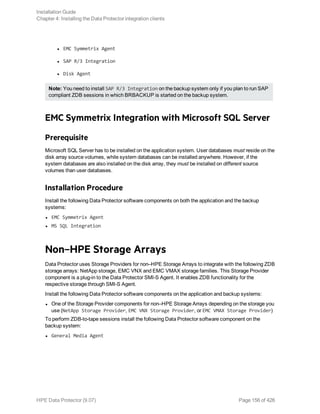 l EMC Symmetrix Agent
l SAP R/3 Integration
l Disk Agent
Note: You need to install SAP R/3 Integration on the backup system only if you plan to run SAP
compliant ZDB sessions in which BRBACKUP is started on the backup system.
EMC Symmetrix Integration with Microsoft SQL Server
Prerequisite
Microsoft SQL Server has to be installed on the application system. User databases must reside on the
disk array source volumes, while system databases can be installed anywhere. However, if the
system databases are also installed on the disk array, they must be installed on different source
volumes than user databases.
Installation Procedure
Install the following Data Protector software components on both the application and the backup
systems:
l EMC Symmetrix Agent
l MS SQL Integration
Non–HPE Storage Arrays
Data Protector uses Storage Providers for non–HPE Storage Arrays to integrate with the following ZDB
storage arrays: NetApp storage, EMC VNX and EMC VMAX storage families. This Storage Provider
component is a plug-in to the Data Protector SMI-S Agent. It enables ZDB functionality for the
respective storage through SMI-S Agent.
Install the following Data Protector software components on the application and backup systems:
l One of the Storage Provider components for non–HPE Storage Arrays depending on the storage you
use (NetApp Storage Provider, EMC VNX Storage Provider, or EMC VMAX Storage Provider)
To perform ZDB-to-tape sessions install the following Data Protector software component on the
backup system:
l General Media Agent
Installation Guide
Chapter 4: Installing the Data Protector integration clients
HPE Data Protector (9.07) Page 156 of 426
 