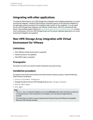 Integrating with other applications
To install the Data Protector non–HPE Storage Array integration with a database application or a virtual
environment integration, install the Data Protector component specific for the particular integration to
the applicable systems and perform the installation tasks specific for this integration. You can install
the non–HPE Storage Array integration with VMware, Oracle Server, SAP R/3, and Microsoft SQL
Server. See the latest support matrices at http://support.openview.hp.com/selfsolve/manuals to check
which combinations of the non–HPE Storage Arrays with the specific database applications or a virtual
environment integration are supported.
Non–HPE Storage Array integration with Virtual
Environment for VMware
Limitations
l Only VMware vCenter environment is supported.
l Instant recovery is not supported.
l Only ZDB to tape is supported.
Prerequisite
All systems on which you intend to install components are up and running.
Installation procedure
On systems that should control backup and restore sessions (backup system), install the following
Data Protector components:
l Virtual Environment Integration
l Storage Provider for the non–HPE Storage Array (NetApp Storage Provider)
l General Media Agent
l Disk Agent
Note:
l The Disk Agent component enables you to use the Browse button when restoring to a directory
on the backup host. If the component is not installed, you must type the target directory
yourself.
l The client that you intend to use as a backup host should not have the VMware Consolidated
Backup (VCB) software installed.
Installation Guide
Chapter 4: Installing the Data Protector integration clients
HPE Data Protector (9.07) Page 157 of 426
 