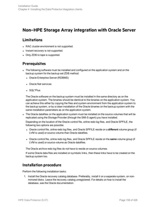 Non–HPE Storage Array integration with Oracle Server
Limitations
l RAC cluster environment is not supported.
l Instant recovery is not supported.
l Only ZDB to tape is supported.
Prerequisites
l The following software must be installed and configured on the application system and on the
backup system for the backup set ZDB method:
l Oracle Enterprise Server (RDBMS)
l Oracle Net services
l SQL*Plus
The Oracle software on the backup system must be installed in the same directory as on the
application system. The binaries should be identical to the binaries on the application system. You
can achieve this either by copying the files and system environment from the application system to
the backup system, or by a clean installation of the Oracle binaries on the backup system with the
same installation parameters as on the application system.
l The Oracle datafiles on the application system must be installed on the source volumes that will be
replicated using the Storage Provider (through the SMI-S agent) you have installed.
Depending on the location of the Oracle control file, online redo log files, and Oracle SPFILE, the
following two options are possible:
l Oracle control file, online redo log files, and Oracle SPFILE reside on a different volume group (if
LVM is used) or source volume than Oracle datafiles.
l Oracle control file, online redo log files, and Oracle SPFILE reside on the same volume group (if
LVM is used) or source volume as Oracle datafiles.
The Oracle archive redo log files do not have to reside on source volumes.
If some Oracle data files are installed on symbolic links, then these links have to be created on the
backup system too.
Installation procedure
Perform the following installation tasks:
1. Install the Oracle recovery catalog database. Preferably, install it on a separate system, on non-
mirrored disks. Leave the recovery catalog unregistered. For details on how to install the
database, see the Oracle documentation.
Installation Guide
Chapter 4: Installing the Data Protector integration clients
HPE Data Protector (9.07) Page 158 of 426
 