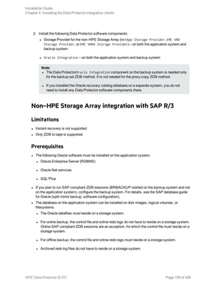2. Install the following Data Protector software components:
l Storage Provider for the non–HPE Storage Array (NetApp Storage Provider, EMC VNX
Storage Provider, or EMC VMAX Storage Provider) – on both the application system and
backup system
l Oracle Integration – on both the application system and backup system
Note:
l The Data ProtectorOracle Integration component on the backup system is needed only
for the backup set ZDB method. It is not needed for the proxy-copy ZDB method.
l If you installed the Oracle recovery catalog database on a separate system, you do not
need to install any Data Protector software components there.
Non–HPE Storage Array integration with SAP R/3
Limitations
l Instant recovery is not supported.
l Only ZDB to tape is supported.
Prerequisites
l The following Oracle software must be installed on the application system.
l Oracle Enterprise Server (RDBMS)
l Oracle Net services
l SQL*Plus
l If you plan to run SAP compliant ZDB sessions (BRBACKUP started on the backup system and not
on the application system), configure the backup system. For details, see the SAP database guide
for Oracle (split mirror backup, software configuration).
l The database on the application system can be installed on disk images, logical volumes, or
filesystems.
l The Oracle datafiles must reside on a storage system.
l For online backup, the control file and online redo logs do not have to reside on a storage system.
Online SAP compliant ZDB sessions are an exception, for which the control file must reside on a
storage system.
l For offline backup, the control file and online redo logs must reside on a storage system.
l Archived redo log files do not have to reside on a storage system.
Installation Guide
Chapter 4: Installing the Data Protector integration clients
HPE Data Protector (9.07) Page 159 of 426
 