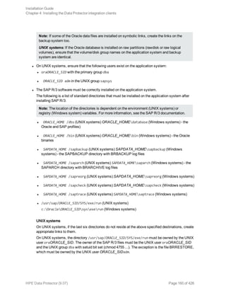 Note: If some of the Oracle data files are installed on symbolic links, create the links on the
backup system too.
UNIX systems: If the Oracle database is installed on raw partitions (rawdisk or raw logical
volumes), ensure that the volume/disk group names on the application system and backup
system are identical.
l On UNIX systems, ensure that the following users exist on the application system:
l oraORACLE_SID with the primary group dba
l ORACLE_SID adm in the UNIX group sapsys
l The SAP R/3 software must be correctly installed on the application system.
The following is a list of standard directories that must be installed on the application system after
installing SAP R/3:
Note: The location of the directories is dependent on the environment (UNIX systems) or
registry (Windows system) variables. For more information, see the SAP R/3 documentation.
l ORACLE_HOME /dbs (UNIX systems) ORACLE_HOMEdatabase (Windows systems) - the
Oracle and SAP profiles)
l ORACLE_HOME /bin (UNIX systems) ORACLE_HOMEbin (Windows systems) - the Oracle
binaries
l SAPDATA_HOME /sapbackup (UNIX systems) SAPDATA_HOMEsapbackup (Windows
systems) - the SAPBACKUP directory with BRBACKUP log files
l SAPDATA_HOME /saparch (UNIX systems) SAPDATA_HOMEsaparch (Windows systems) - the
SAPARCH directory with BRARCHIVE log files
l SAPDATA_HOME /sapreorg (UNIX systems) SAPDATA_HOMEsapreorg (Windows systems)
l SAPDATA_HOME /sapcheck (UNIX systems) SAPDATA_HOMEsapcheck (Windows systems)
l SAPDATA_HOME /saptrace (UNIX systems) SAPDATA_HOMEsaptrace (Windows systems)
l /usr/sap/ORACLE_SID/SYS/exe/run (UNIX systems)
c:OracleORACLE_SIDsysexerun (Windows systems)
UNIX systems
On UNIX systems, if the last six directories do not reside at the above specified destinations, create
appropriate links to them.
On UNIX systems, the directory /usr/sap/ORACLE_SID/SYS/exe/run must be owned by the UNIX
user oraORACLE_SID. The owner of the SAP R/3 files must be the UNIX user oraORACLE_SID
and the UNIX group dba with setuid bit set (chmod 4755 ...). The exception is the file BRRESTORE,
which must be owned by the UNIX user ORACLE_SIDadm.
Installation Guide
Chapter 4: Installing the Data Protector integration clients
HPE Data Protector (9.07) Page 160 of 426
 