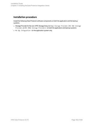 Installation procedure
Install the following Data Protector software components on both the application and the backup
systems:
l Storage Provider for the non–HPE Storage Array (NetApp Storage Provider, EMC VNX Storage
Provider, or EMC VMAX Storage Provider) – on both the application and backup systems
l MS SQL Integration – on the application system only
Installation Guide
Chapter 4: Installing the Data Protector integration clients
HPE Data Protector (9.07) Page 162 of 426
 