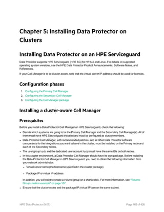 Chapter 5: Installing Data Protector on
Clusters
Installing Data Protector on an HPE Serviceguard
Data Protector supports HPE Serviceguard (HPE SG) for HP-UX and Linux. For details on supported
operating system versions, see the HPE Data Protector Product Announcements, Software Notes, and
References.
If your Cell Manager is to be cluster-aware, note that the virtual server IP address should be used for licenses.
Configuration phases
1. Configuring the Primary Cell Manager
2. Configuring the Secondary Cell Manager
3. Configuring the Cell Manager package
Installing a cluster-aware Cell Manager
Prerequisites
Before you install a Data Protector Cell Manager on HPE Serviceguard, check the following:
l Decide which systems are going to be the Primary Cell Manager and the Secondary Cell Manager(s). All of
them must have HPE Serviceguard installed and must be configured as cluster members.
l Data Protector Cell Manager, with recommended patches, and all other Data Protector software
components for the integrations you want to have in the cluster, must be installed on the Primary node and
each of the Secondary nodes.
l The user group hpdp and the dedicated user account hpdp must have the same IDs on both nodes.
l In this cluster environment, a Data Protector Cell Manager should have its own package. Before installing
the Data Protector Cell Manager in HPE Serviceguard, you need to obtain the following information from
your network administrator:
l Virtual server name (the hostname specified in the cluster package)
l Package IP or virtual IP-address
In addition, you will need to create a volume group on a shared disk. For more information, see "Volume
Group creation example" on page 167.
l Ensure that the cluster nodes and the package IP (virtual IP) are on the same subnet.
HPE Data Protector (9.07) Page 163 of 426
 