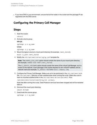 l If you have DNS in your environment, ensure that all the nodes in the cluster and the package IP are
registered with the DNS server.
Configuring the Primary Cell Manager
Steps
1. Start the cluster:
cmruncl
2. Activate volume group.
HP-UX:
vgchange -a e vg_name
Linux:
vgchange -a y vg_name
3. Mount the logical volume to mount point directory (for example, /omni_shared).
mount lv_path /omni_shared
4. Modify the /etc/opt/omni/server/sg/sg.conf template file.
Note: The SHARED_DISK_ROOT option should contain the name of your mount point directory
(for example, SHARED DISK ROOT=/omni_shared).
The CS_SERVICE_HOSTNAME option should contain the name of the virtual Cell Manager, as it is
known to the network. Each package in the cluster requires its own virtual IP address and its
network name (for example, CS_SERVICE HOSTNAME=ob2cl.company.com).
5. Configure the Primary Cell Manager. Make sure not to be positioned in the /etc/opt/omni/ or in
the /var/opt/omni/ directory or their subdirectories when running the script. Make also sure to
have no mounted subdirectories in the /etc/opt/omni/ or /var/opt/omni/. Run:
/opt/omni/sbin/install/omniforsg.ksh -primary
Note that after running this script, Data Protector services have been stopped and will be restarted
later on.
6. Dismount the mount point directory:
umount dirname
7. Deactivate the volume group:
vgchange -a n vg_name
Installation Guide
Chapter 5: Installing Data Protector on Clusters
HPE Data Protector (9.07) Page 164 of 426
 