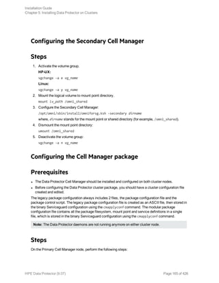 Configuring the Secondary Cell Manager
Steps
1. Activate the volume group.
HP-UX:
vgchange -a e vg_name
Linux:
vgchange -a y vg_name
2. Mount the logical volume to mount point directory.
mount lv_path /omni_shared
3. Configure the Secondary Cell Manager:
/opt/omni/sbin/install/omniforsg.ksh -secondary dirname
where, dirname stands for the mount point or shared directory (for example, /omni_shared).
4. Dismount the mount point directory:
umount /omni_shared
5. Deactivate the volume group:
vgchange -a n vg_name
Configuring the Cell Manager package
Prerequisites
l The Data Protector Cell Manager should be installed and configured on both cluster nodes.
l Before configuring the Data Protector cluster package, you should have a cluster configuration file
created and edited.
The legacy package configuration always includes 2 files, the package configuration file and the
package control script. The legacy package configuration file is created as an ASCII file, then stored in
the binary Serviceguard configuration using the cmapplyconf command. The modular package
configuration file contains all the package filesystem, mount point and service definitions in a single
file, which is stored in the binary Serviceguard configuration using the cmapplyconf command.
Note: The Data Protector daemons are not running anymore on either cluster node.
Steps
On the Primary Cell Manager node, perform the following steps:
Installation Guide
Chapter 5: Installing Data Protector on Clusters
HPE Data Protector (9.07) Page 165 of 426
 