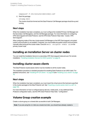 cmapplyconf -P /etc/cmcluster/ob2cl/ob2cl.conf
d. Start the package:
cmrunpkg ob2cl
The cluster should be formed and the Data Protector Cell Manager package should be up and
running.
Next steps
When the installation has been completed, you must configure the installed Primary Cell Manager and
the Secondary Cell Manager(s), and the Cell Manager package. For more information on configuring
HPE Serviceguard with Data Protector, see the HPE Data Protector Help index: “cluster, HPE
Serviceguard”.
After configuring nodes of the new cluster-aware Cell Manager on the HPE Serviceguard, encrypted
control communication is not enabled. If required, you must enable encrypted control communication
manually after joining all the cluster nodes. Execute omnicc -encryption -enable -all on the
primary cluster node.
Installing an Installation Server on cluster nodes
You can install the Installation Server on a secondary HPE Serviceguard node and use if for remote
installation. "Installing Installation Servers for UNIX systems" on page 44.
Installing cluster-aware clients
The Data Protector cluster-aware clients must be installed on all the cluster nodes.
The installation procedure is standard procedure for installing Data Protector on an UNIX client. For
detailed instructions, see "Installing HP-UX clients " on page 68 and "Installing Linux clients" on page
78.
Next steps
When the installation has been completed, you must import the virtual server (the hostname specified
in the cluster package) to the Data Protector cell. See "Importing a cluster-aware client to a cell" on
page 192.
For more information on how to configure backup devices, media pools, or any additional Data
Protector configuration tasks, see the HPE Data Protector Help index: “configuration”.
Volume Group creation example
Create a volume group on a shared disk accessible to both Cell Managers.
Note: If you are using the ob2 disk as a cluster lock disk, you should have already created a
Installation Guide
Chapter 5: Installing Data Protector on Clusters
HPE Data Protector (9.07) Page 167 of 426
 