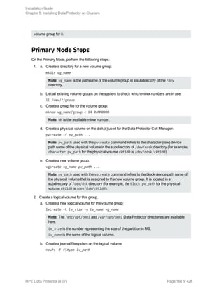 volume group for it.
Primary Node Steps
On the Primary Node, perform the following steps:
1. a. Create a directory for a new volume group:
mkdir vg_name
Note: vg_name is the pathname of the volume group in a subdirectory of the /dev
directory.
b. List all existing volume groups on the system to check which minor numbers are in use:
ll /dev/*/group
c. Create a group file for the volume group:
mknod vg_name/group c 64 0xNN0000
Note: NN is the available minor number.
d. Create a physical volume on the disk(s) used for the Data Protector Cell Manager:
pvcreate -f pv_path ...
Note: pv_path used with the pvcreate command refers to the character (raw) device
path name of the physical volume in the subdirectory of /dev/rdsk directory (for example,
character pv_path for the physical volume c0t1d0 is /dev/rdsk/c0t1d0).
e. Create a new volume group:
vgcreate vg_name pv_path ...
Note: pv_path used with the vgcreate command refers to the block device path name of
the physical volume that is assigned to the new volume group. It is located in a
subdirectory of /dev/dsk directory (for example, the block pv_path for the physical
volume c0t1d0 is /dev/dsk/c0t1d0).
2. Create a logical volume for this group.
a. Create a new logical volume for the volume group:
lvcreate -L lv_size -n lv_name vg_name
Note: The /etc/opt/omni and /var/opt/omni Data Protector directories are available
here.
lv_size is the number representing the size of the partition in MB.
lv_name is the name of the logical volume.
b. Create a journal filesystem on the logical volume:
newfs -F FStype lv_path
Installation Guide
Chapter 5: Installing Data Protector on Clusters
HPE Data Protector (9.07) Page 168 of 426
 