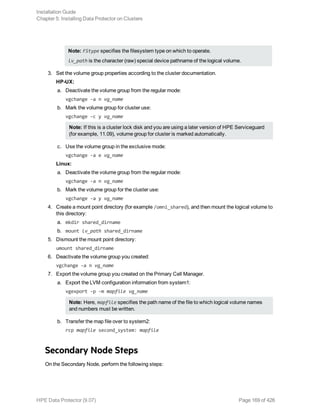 Note: FStype specifies the filesystem type on which to operate.
lv_path is the character (raw) special device pathname of the logical volume.
3. Set the volume group properties according to the cluster documentation.
HP-UX:
a. Deactivate the volume group from the regular mode:
vgchange -a n vg_name
b. Mark the volume group for cluster use:
vgchange -c y vg_name
Note: If this is a cluster lock disk and you are using a later version of HPE Serviceguard
(for example, 11.09), volume group for cluster is marked automatically.
c. Use the volume group in the exclusive mode:
vgchange -a e vg_name
Linux:
a. Deactivate the volume group from the regular mode:
vgchange -a n vg_name
b. Mark the volume group for the cluster use:
vgchange -a y vg_name
4. Create a mount point directory (for example /omni_shared), and then mount the logical volume to
this directory:
a. mkdir shared_dirname
b. mount lv_path shared_dirname
5. Dismount the mount point directory:
umount shared_dirname
6. Deactivate the volume group you created:
vgchange -a n vg_name
7. Export the volume group you created on the Primary Cell Manager.
a. Export the LVM configuration information from system1:
vgexport -p -m mapfile vg_name
Note: Here, mapfile specifies the path name of the file to which logical volume names
and numbers must be written.
b. Transfer the map file over to system2:
rcp mapfile second_system: mapfile
Secondary Node Steps
On the Secondary Node, perform the following steps:
Installation Guide
Chapter 5: Installing Data Protector on Clusters
HPE Data Protector (9.07) Page 169 of 426
 