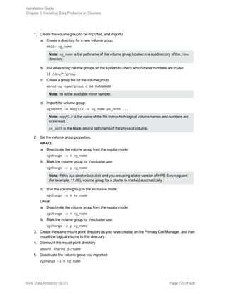 1. Create the volume group to be imported, and import it.
a. Create a directory for a new volume group:
mkdir vg_name
Note: vg_name is the pathname of the volume group located in a subdirectory of the /dev
directory.
b. List all existing volume groups on the system to check which minor numbers are in use:
ll /dev/*/group
c. Create a group file for the volume group:
mknod vg_name/group c 64 0xNN0000
Note: NN is the available minor number.
d. Import the volume group:
vgimport -m mapfile -v vg_name pv_path ...
Note: mapfile is the name of the file from which logical volume names and numbers are
to be read.
pv_path is the block device path name of the physical volume.
2. Set the volume group properties.
HP-UX:
a. Deactivate the volume group from the regular mode:
vgchange -a n vg_name
b. Mark the volume group for the cluster use:
vgchange -c y vg_name
Note: If this is a cluster lock disk and you are using a later version of HPE Serviceguard
(for example, 11.09), volume group for a cluster is marked automatically.
c. Use the volume group in the exclusive mode:
vgchange -a e vg_name
Linux:
a. Deactivate the volume group from the regular mode:
vgchange -a n vg_name
b. Mark the volume group for the cluster use:
vgchange -a y vg_name
3. Create the same mount point directory as you have created on the Primary Cell Manager, and then
mount the logical volume to this directory.
4. Dismount the mount point directory:
umount shared_dirname
5. Deactivate the volume group you imported:
vgchange -a n vg_name
Installation Guide
Chapter 5: Installing Data Protector on Clusters
HPE Data Protector (9.07) Page 170 of 426
 