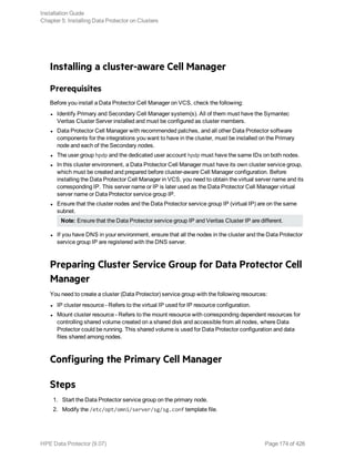 Installing a cluster-aware Cell Manager
Prerequisites
Before you install a Data Protector Cell Manager on VCS, check the following:
l Identify Primary and Secondary Cell Manager system(s). All of them must have the Symantec
Veritas Cluster Server installed and must be configured as cluster members.
l Data Protector Cell Manager with recommended patches, and all other Data Protector software
components for the integrations you want to have in the cluster, must be installed on the Primary
node and each of the Secondary nodes.
l The user group hpdp and the dedicated user account hpdp must have the same IDs on both nodes.
l In this cluster environment, a Data Protector Cell Manager must have its own cluster service group,
which must be created and prepared before cluster-aware Cell Manager configuration. Before
installing the Data Protector Cell Manager in VCS, you need to obtain the virtual server name and its
corresponding IP. This server name or IP is later used as the Data Protector Cell Manager virtual
server name or Data Protector service group IP.
l Ensure that the cluster nodes and the Data Protector service group IP (virtual IP) are on the same
subnet.
Note: Ensure that the Data Protector service group IP and Veritas Cluster IP are different.
l If you have DNS in your environment, ensure that all the nodes in the cluster and the Data Protector
service group IP are registered with the DNS server.
Preparing Cluster Service Group for Data Protector Cell
Manager
You need to create a cluster (Data Protector) service group with the following resources:
l IP cluster resource - Refers to the virtual IP used for IP resource configuration.
l Mount cluster resource - Refers to the mount resource with corresponding dependent resources for
controlling shared volume created on a shared disk and accessible from all nodes, where Data
Protector could be running. This shared volume is used for Data Protector configuration and data
files shared among nodes.
Configuring the Primary Cell Manager
Steps
1. Start the Data Protector service group on the primary node.
2. Modify the /etc/opt/omni/server/sg/sg.conf template file.
Installation Guide
Chapter 5: Installing Data Protector on Clusters
HPE Data Protector (9.07) Page 174 of 426
 