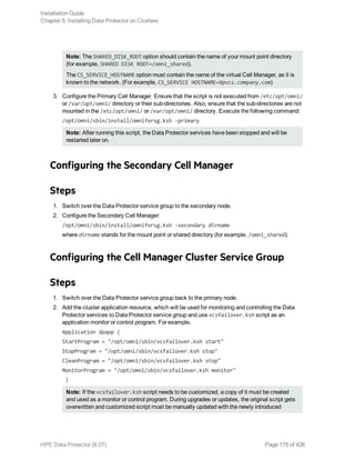 Note: The SHARED_DISK_ROOT option should contain the name of your mount point directory
(for example, SHARED DISK ROOT=/omni_shared).
The CS_SERVICE_HOSTNAME option must contain the name of the virtual Cell Manager, as it is
known to the network. (For example, CS_SERVICE HOSTNAME=dpvcs.company.com)
3. Configure the Primary Cell Manager. Ensure that the script is not executed from /etc/opt/omni/
or /var/opt/omni/ directory or their sub-directories. Also, ensure that the sub-directories are not
mounted in the /etc/opt/omni/ or /var/opt/omni/ directory. Execute the following command:
/opt/omni/sbin/install/omniforsg.ksh -primary
Note: After running this script, the Data Protector services have been stopped and will be
restarted later on.
Configuring the Secondary Cell Manager
Steps
1. Switch over the Data Protector service group to the secondary node.
2. Configure the Secondary Cell Manager:
/opt/omni/sbin/install/omniforsg.ksh -secondary dirname
where dirname stands for the mount point or shared directory (for example, /omni_shared).
Configuring the Cell Manager Cluster Service Group
Steps
1. Switch over the Data Protector service group back to the primary node.
2. Add the cluster application resource, which will be used for monitoring and controlling the Data
Protector services to Data Protector service group and use vcsfailover.ksh script as an
application monitor or control program. For example,
Application dpapp (
StartProgram = "/opt/omni/sbin/vcsfailover.ksh start"
StopProgram = "/opt/omni/sbin/vcsfailover.ksh stop"
CleanProgram = "/opt/omni/sbin/vcsfailover.ksh stop"
MonitorProgram = "/opt/omni/sbin/vcsfailover.ksh monitor"
)
Note: If the vcsfailover.ksh script needs to be customized, a copy of it must be created
and used as a monitor or control program. During upgrades or updates, the original script gets
overwritten and customized script must be manually updated with the newly introduced
Installation Guide
Chapter 5: Installing Data Protector on Clusters
HPE Data Protector (9.07) Page 175 of 426
 