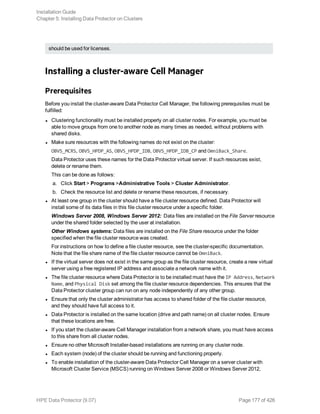 should be used for licenses.
Installing a cluster-aware Cell Manager
Prerequisites
Before you install the cluster-aware Data Protector Cell Manager, the following prerequisites must be
fulfilled:
l Clustering functionality must be installed properly on all cluster nodes. For example, you must be
able to move groups from one to another node as many times as needed, without problems with
shared disks.
l Make sure resources with the following names do not exist on the cluster:
OBVS_MCRS, OBVS_HPDP_AS, OBVS_HPDP_IDB, OBVS_HPDP_IDB_CP and OmniBack_Share.
Data Protector uses these names for the Data Protector virtual server. If such resources exist,
delete or rename them.
This can be done as follows:
a. Click Start > Programs >Administrative Tools > Cluster Administrator.
b. Check the resource list and delete or rename these resources, if necessary.
l At least one group in the cluster should have a file cluster resource defined. Data Protector will
install some of its data files in this file cluster resource under a specific folder.
Windows Server 2008, Windows Server 2012: Data files are installed on the File Server resource
under the shared folder selected by the user at installation.
Other Windows systems: Data files are installed on the File Share resource under the folder
specified when the file cluster resource was created.
For instructions on how to define a file cluster resource, see the cluster-specific documentation.
Note that the file share name of the file cluster resource cannot be OmniBack.
l If the virtual server does not exist in the same group as the file cluster resource, create a new virtual
server using a free registered IP address and associate a network name with it.
l The file cluster resource where Data Protector is to be installed must have the IP Address, Network
Name, and Physical Disk set among the file cluster resource dependencies. This ensures that the
Data Protector cluster group can run on any node independently of any other group.
l Ensure that only the cluster administrator has access to shared folder of the file cluster resource,
and they should have full access to it.
l Data Protector is installed on the same location (drive and path name) on all cluster nodes. Ensure
that these locations are free.
l If you start the cluster-aware Cell Manager installation from a network share, you must have access
to this share from all cluster nodes.
l Ensure no other Microsoft Installer-based installations are running on any cluster node.
l Each system (node) of the cluster should be running and functioning properly.
l To enable installation of the cluster-aware Data Protector Cell Manager on a server cluster with
Microsoft Cluster Service (MSCS) running on Windows Server 2008 or Windows Server 2012,
Installation Guide
Chapter 5: Installing Data Protector on Clusters
HPE Data Protector (9.07) Page 177 of 426
 
