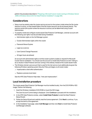perform the procedure described in "Preparing a Microsoft server cluster running on Windows Server
2008 or Windows Server 2012 for Data Protector installation" on page 360.
Considerations
l Setup must be started under the cluster service account on the system (node) where the file cluster
resource is active, so that shared folder of the file cluster resource can be accessed directly. The
resource owner (the system where the resource is active) can be determined using Cluster
Administrator.
l To properly install and configure cluster-aware Data Protector Cell Manager, a domain account with
the following user rights must be provided during installation:
l Administrator rights on the Cell Manager system
l Cluster Administrator rights within the cluster
l Password Never Expires
l Logon as a service
l User Cannot Change Password
l All logon hours are allowed
An account with administrator rights on all the cluster systems (nodes) is required for Microsoft
Cluster Server installation. You should use this account to install Data Protector as well. Failing to
do so results in Data Protector services running in the ordinary instead of the cluster-aware mode.
l The Windows domain user account that is used for the Inet service must additionally be given the
following Windows operating system Security Policy privileges on all cluster nodes:
l Impersonate a client after authentication
l Replace a process level token
See the HPE Data Protector Help index: “Inet user impersonation”.
Local installation procedure
The cluster-aware Data Protector Cell Manager must be installed locally, from the DVD-ROM or ISO
image. Perform the following:
1. Insert the Windows installation DVD-ROM or mount the ISO image.
The User Account Control dialog is displayed. Click Continue to proceed with the installation.
2. In the HPE Data Protector window, select Install Data Protector to start the Data Protector
Setup Wizard.
3. Follow the Setup Wizard and carefully read the license agreement. Click Next to continue, if you
accept the terms of the agreement.
4. In the Installation Type page, select Cell Manager and then click Next to install Data Protector
Cell Manager software.
Installation Guide
Chapter 5: Installing Data Protector on Clusters
HPE Data Protector (9.07) Page 178 of 426
 