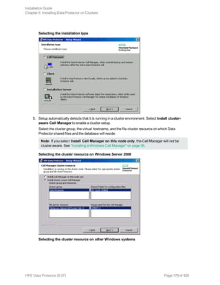 Selecting the installation type
5. Setup automatically detects that it is running in a cluster environment. Select Install cluster-
aware Cell Manager to enable a cluster setup.
Select the cluster group, the virtual hostname, and the file cluster resource on which Data
Protector shared files and the database will reside.
Note: If you select Install Cell Manager on this node only, the Cell Manager will not be
cluster aware. See "Installing a Windows Cell Manager" on page 36.
Selecting the cluster resource on Windows Server 2008
Selecting the cluster resource on other Windows systems
Installation Guide
Chapter 5: Installing Data Protector on Clusters
HPE Data Protector (9.07) Page 179 of 426
 