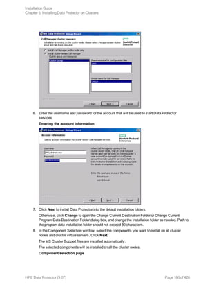 6. Enter the username and password for the account that will be used to start Data Protector
services.
Entering the account information
7. Click Next to install Data Protector into the default installation folders.
Otherwise, click Change to open the Change Current Destination Folder or Change Current
Program Data Destination Folder dialog box, and change the installation folder as needed. Path to
the program data installation folder should not exceed 80 characters.
8. In the Component Selection window, select the components you want to install on all cluster
nodes and cluster virtual servers. Click Next.
The MS Cluster Support files are installed automatically.
The selected components will be installed on all the cluster nodes.
Component selection page
Installation Guide
Chapter 5: Installing Data Protector on Clusters
HPE Data Protector (9.07) Page 180 of 426
 