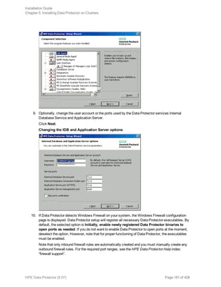 9. Optionally, change the user account or the ports used by the Data Protector services Internal
Database Service and Application Server.
Click Next.
Changing the IDB and Application Server options
10. If Data Protector detects Windows Firewall on your system, the Windows Firewall configuration
page is displayed. Data Protector setup will register all necessary Data Protector executables. By
default, the selected option is Initially, enable newly registered Data Protector binaries to
open ports as needed. If you do not want to enable Data Protector to open ports at the moment,
deselect the option. However, note that for proper functioning of Data Protector, the executables
must be enabled.
Note that only inbound firewall rules are automatically created and you must manually create any
outbound firewall rules. For the required port ranges, see the HPE Data Protector Help index:
“firewall support”.
Installation Guide
Chapter 5: Installing Data Protector on Clusters
HPE Data Protector (9.07) Page 181 of 426
 