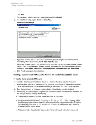 Click Next.
11. The component selection summary page is displayed. Click Install.
12. The Installation setup page is displayed. Click Next.
Installation status page
13. If you have installed the User Interface component, to start using the Data Protector GUI
immediately after setup, select Launch Data Protector GUI.
If you have installed the English Documentation (Guides, Help) component, to view the see
the HPE Data Protector Product Announcements, Software Notes, and References immediately
after setup, select Open the Product Announcements, Software Notes, and References.
14. Click Finish to complete the installation.
Installing a cluster-aware Cell Manager for Windows 2012 and Windows 2012 R2 clusters
To install a cluster-aware Cell Manager
1. Install the Data Protector Installation Server on a machine that is not a part of the cluster.
2. Apply the latest patch on it. The depot in ‘DP_Program_dataDepot’ of the Installation Server
can be used to install the cluster-aware Cell Manager in Windows 2012 and 2012 R2 systems.
3. Copy the depot to any of the cluster nodes and start the installation from the local disk.
4. Alternatively, access the depot using a network share and start the installation from the share. For
this step, you need to consider the following:
l The installation server should be in the same domain as the cluster.
l Administrative (hidden) shares (hostname or IP address of ISc$...) should not be
used, because in some cases, they will not be accessible from other cluster nodes. Therefore,
normal paths (hostname or IP address of ISdepot) should be used and it should be
shared with all the cluster nodes.
l The cluster nodes should be able to connect to the normal net path without any password.
Installation Guide
Chapter 5: Installing Data Protector on Clusters
HPE Data Protector (9.07) Page 182 of 426
 