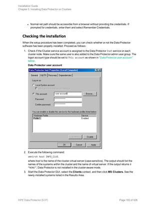 l Normal net path should be accessible from a browser without providing the credentials. If
prompted for credentials, enter them and select Remember Credentials.
Checking the installation
When the setup procedure has been completed, you can check whether or not the Data Protector
software has been properly installed. Proceed as follows:
1. Check if the Cluster service account is assigned to the Data Protector Inet service on each
cluster node. Make sure the same user is also added to the Data Protector admin user group. The
logon account type should be set to This account as shown in "Data Protector user account "
below.
Data Protector user account
2. Execute the following command:
omnirsh host INFO_CLUS
where host is the name of the cluster virtual server (case-sensitive). The output should list the
names of the systems within the cluster and the name of virtual server. If the output returns 0
“NONE”, Data Protector is not installed in the cluster-aware mode.
3. Start the Data Protector GUI, select the Clients context, and then click MS Clusters. See the
newly installed systems listed in the Results Area.
Installation Guide
Chapter 5: Installing Data Protector on Clusters
HPE Data Protector (9.07) Page 183 of 426
 