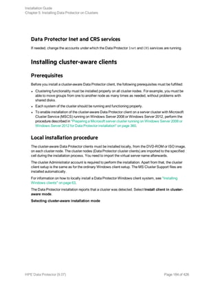 Data Protector Inet and CRS services
If needed, change the accounts under which the Data Protector Inet and CRS services are running.
Installing cluster-aware clients
Prerequisites
Before you install a cluster-aware Data Protector client, the following prerequisites must be fulfilled:
l Clustering functionality must be installed properly on all cluster nodes. For example, you must be
able to move groups from one to another node as many times as needed, without problems with
shared disks.
l Each system of the cluster should be running and functioning properly.
l To enable installation of the cluster-aware Data Protector client on a server cluster with Microsoft
Cluster Service (MSCS) running on Windows Server 2008 or Windows Server 2012, perform the
procedure described in "Preparing a Microsoft server cluster running on Windows Server 2008 or
Windows Server 2012 for Data Protector installation" on page 360.
Local installation procedure
The cluster-aware Data Protector clients must be installed locally, from the DVD-ROM or ISO image,
on each cluster node. The cluster nodes (Data Protector cluster clients) are imported to the specified
cell during the installation process. You need to import the virtual server name afterwards.
The cluster Administrator account is required to perform the installation. Apart from that, the cluster
client setup is the same as for the ordinary Windows client setup. The MS Cluster Support files are
installed automatically.
For information on how to locally install a Data Protector Windows client system, see "Installing
Windows clients" on page 63.
The Data Protector installation reports that a cluster was detected. Select Install client in cluster-
aware mode.
Selecting cluster-aware installation mode
Installation Guide
Chapter 5: Installing Data Protector on Clusters
HPE Data Protector (9.07) Page 184 of 426
 