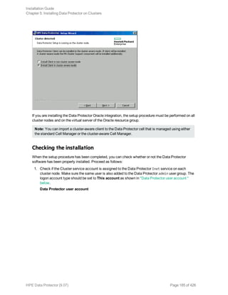 If you are installing the Data Protector Oracle integration, the setup procedure must be performed on all
cluster nodes and on the virtual server of the Oracle resource group.
Note: You can import a cluster-aware client to the Data Protector cell that is managed using either
the standard Cell Manager or the cluster-aware Cell Manager.
Checking the installation
When the setup procedure has been completed, you can check whether or not the Data Protector
software has been properly installed. Proceed as follows:
1. Check if the Cluster service account is assigned to the Data Protector Inet service on each
cluster node. Make sure the same user is also added to the Data Protector admin user group. The
logon account type should be set to This account as shown in "Data Protector user account "
below.
Data Protector user account
Installation Guide
Chapter 5: Installing Data Protector on Clusters
HPE Data Protector (9.07) Page 185 of 426
 