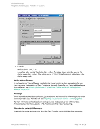 2. Execute:
omnirsh host INFO_CLUS
where host is the name of the cluster client system. The output should return the name of the
cluster-aware client system. If the output returns 0 “NONE”, Data Protector is not installed in the
cluster-aware mode.
Veritas Volume Manager
If you have Veritas Volume Manager installed on the cluster, additional steps are required after you
have completed the installation of Data Protector on Microsoft Cluster Server. For the additional steps
to be performed, see "Installing Data Protector on Microsoft Cluster Server with Veritas Volume
Manager" on page 362.
Next steps
When the installation has been completed, you must import the virtual server hostname (cluster-aware
application) to the Data Protector cell. See "Importing a cluster-aware client to a cell" on page 192.
For more information on how to configure backup devices, media pools, or any additional Data
Protector configuration tasks, see the HPE Data Protector Help index: “configuring”.
Changing the Inet and CRS accounts
If needed, change the accounts under which the Data Protector Inet and CRS services are running.
Installation Guide
Chapter 5: Installing Data Protector on Clusters
HPE Data Protector (9.07) Page 186 of 426
 