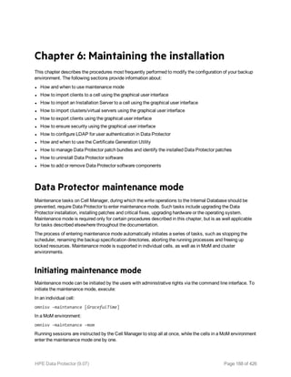 Chapter 6: Maintaining the installation
This chapter describes the procedures most frequently performed to modify the configuration of your backup
environment. The following sections provide information about:
l How and when to use maintenance mode
l How to import clients to a cell using the graphical user interface
l How to import an Installation Server to a cell using the graphical user interface
l How to import clusters/virtual servers using the graphical user interface
l How to export clients using the graphical user interface
l How to ensure security using the graphical user interface
l How to configure LDAP for user authentication in Data Protector
l How and when to use the Certificate Generation Utility
l How to manage Data Protector patch bundles and identify the installed Data Protector patches
l How to uninstall Data Protector software
l How to add or remove Data Protector software components
Data Protector maintenance mode
Maintenance tasks on Cell Manager, during which the write operations to the Internal Database should be
prevented, require Data Protector to enter maintenance mode. Such tasks include upgrading the Data
Protector installation, installing patches and critical fixes, upgrading hardware or the operating system.
Maintenance mode is required only for certain procedures described in this chapter, but is as well applicable
for tasks described elsewhere throughout the documentation.
The process of entering maintenance mode automatically initiates a series of tasks, such as stopping the
scheduler, renaming the backup specification directories, aborting the running processes and freeing up
locked resources. Maintenance mode is supported in individual cells, as well as in MoM and cluster
environments.
Initiating maintenance mode
Maintenance mode can be initiated by the users with administrative rights via the command line interface. To
initiate the maintenance mode, execute:
In an individual cell:
omnisv -maintenance [GracefulTime]
In a MoM environment:
omnisv -maintenance -mom
Running sessions are instructed by the Cell Manager to stop all at once, while the cells in a MoM environment
enter the maintenance mode one by one.
HPE Data Protector (9.07) Page 188 of 426
 