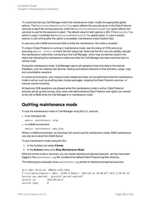 To customize the way Cell Manager enters the maintenance mode, modify the appropriate global
options. The MaintenanceModeGracefulTime option reflects the seconds given to the Data Protector
services to abort the running sessions, while the MaintenanceModeShutdownTime option reflects the
seconds to wait for the sessions to abort. The default value for both options is 300. If the GracefulTime
option is used, it overrides the MaintenanceModeGracefulTime global option. In case a restore
session is still running after this option is exceeded, maintenance mode initiation fails.
In case any cell in MoM environment fails to enter the maintenance, the mode is reverted.
To check if Data Protector is running in maintenance mode, see the status of CRS service by
executing omnisv -status, or check the GUI status bar. Note that the GUI can only reliably indicate
the maintenance mode when connecting to the Cell Manager, which may sometimes result in the
status bar indicating the maintenance mode even after the Cell Manager has been switched back to
normal mode.
During the maintenance mode, Cell Manager rejects all operations that write data to the Internal
Database, such as creating new devices, backup and restore sessions or their previews, purge, copy
and consolidation sessions.
In cluster environments, only manual cluster related activities can be performed while the maintenance
mode is active, such as shutting down cluster packages, stopping the Data Protector services, or
manual volume mounting.
All read-only IDB operations are allowed while the maintenance mode is active. Data Protector
services are all up and running. Only users with administrative Data Protector user rights can connect
to the cell or MoM while the Cell Manager is in maintenance mode.
Quitting maintenance mode
To quit the maintenance mode on Cell Manager using the CLI, execute:
l In an individual cell:
omnisv -maintenance -stop
l In a MoM environment:
omnisv -maintenance –mom_stop
While in a MoM environment, an individual cell cannot quit the maintenance mode. MoM maintenance
can only be invoked from MoM Server.
To quit maintenance mode using the GUI:
1. In the Context List select Clients.
2. In the Actions menu click Stop Maintenance Mode.
After the normal mode is resumed, you can restart aborted and rejected sessions, as they have been
logged in the maintenance.log file, located at the default Data Protector log files directory.
The following two examples show maintenance.log entries for aborted and rejected sessions:
10.5.2013 10:52:45 OMNISV.2492.9936
["/cli/omnisv/omnisv.c $Rev: 22709 $ $Date:: 2013-03-22 18:00:03":247] X.99.01 b2
Session was aborted - graceful period expired!
session id: 2013/05/10-8
session type: 0
Installation Guide
Chapter 6: Maintaining the installation
HPE Data Protector (9.07) Page 189 of 426
 