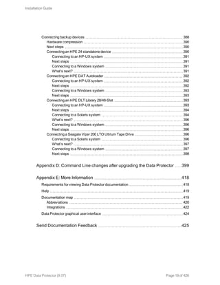 Connecting backup devices 388
Hardware compression 390
Next steps 390
Connecting an HPE 24 standalone device 390
Connecting to an HP-UX system 391
Next steps 391
Connecting to a Windows system 391
What’s next? 391
Connecting an HPE DAT Autoloader 392
Connecting to an HP-UX system 392
Next steps 392
Connecting to a Windows system 393
Next steps 393
Connecting an HPE DLT Library 28/48-Slot 393
Connecting to an HP-UX system 393
Next steps 394
Connecting to a Solaris system 394
What’s next? 396
Connecting to a Windows system 396
Next steps 396
Connecting a Seagate Viper 200 LTO Ultrium Tape Drive 396
Connecting to a Solaris system 396
What’s next? 397
Connecting to a Windows system 397
Next steps 398
Appendix D: Command Line changes after upgrading the Data Protector 399
Appendix E: More Information 418
Requirements for viewing Data Protector documentation 418
Help 419
Documentation map 419
Abbreviations 420
Integrations 422
Data Protector graphical user interface 424
Send Documentation Feedback 425
Installation Guide
HPE Data Protector (9.07) Page 19 of 426
 
