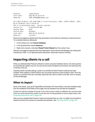 datalist: large_backup
start date: 2013-05-10 10:52:45
owned by: JOHN.JOHNSON@company.com
10.5.2013 10:48:45 CRS.7620.3308 ["/cs/mcrs/sessions.c $Rev: 22709 $ $Date:: 2013-
03-22 18:00:03":142] X.99.01 b2
CRS is in maintenance mode - session rejected
session id: R-2013/05/10-200
session type: dbsm
session desc: Database
start date: 2013-05-10 10:48:45
owned by: .@ pid=0
Sessions are logged as aborted when they attempted to start while the maintenance mode was active.
To run aborted sessions afterwards:
1. In the Context List, click Internal Database
2. In the Scoping Pane, expand Sessions.
3. Right-click a session, and select Restart Failed Objects from the context menu
Sessions are logged as rejected when they attempted to start while the Cell Manager was entering the
maintenance mode. To run rejected session afterwards, restart each session manually.
Importing clients to a cell
When you distribute Data Protector software to clients using the Installation Server, the client systems
are automatically added to the cell. As soon as the remote installation has finished, the client becomes
a member of the cell.
Importing means manually adding a system to a cell after the Data Protector software has been
installed. When added to a Data Protector cell, the system becomes a Data Protector client. Once the
system is a member of the cell, information about the new client is written to the IDB, which is located
on the Cell Manager.
When to import
Some of the clients, such as HP OpenVMS and Windows XP Home Edition, that were installed locally
from the installation DVD-ROM or ISO image must be imported to the cell after the installation.
A client can only be a member of one cell. If you wish to move a client to a different cell, you first export
it from its current cell and then import it to the new cell. For the procedure on how to export clients, see
"Exporting clients from a cell" on page 195.
After you have installed Data Protector clients and imported them to a cell, it is highly recommended to
protect the clients from access by unwanted cell authorities. See "Securing clients" on page 199.
Installation Guide
Chapter 6: Maintaining the installation
HPE Data Protector (9.07) Page 190 of 426
 