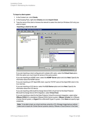 To import a client system
1. In the Context List, click Clients.
2. In the Scoping Pane, right-click Clients and click Import Client.
3. Type the name of the client or browse the network to select the client (on Windows GUI only) you
want to import.
Importing a client to the cell
If you are importing a client configured with multiple LAN cards, select the Virtual Host option.
With this option you must import all names of the same system.
If you are importing an NDMP client, select the NDMP Server option and click Next. Specify the
information about the NDMP Server.
If you are importing an HP OpenVMS client, type the TCP/IP name of the OpenVMS client in the
Name text box.
If you are importing a VLS device, select the VLS Device option and click Next. Specify the
information about the VLS device.
If you are importing a Microsoft Exchange Server DAG virtual host for the Data Protector
Microsoft Exchange Server 2010 integration, select Virtual Host.
If you are importing a client for the Data Protector Virtual Environment integration, select either
VMware ESX(i) for a standalone VMware ESX(i) Server system, VMware vCenter for a VMware
vCenter Server system, or Hyper-V for a Microsoft Hyper-V system. Click Next and specify login
credentials.
Note: To be able to back up virtual machines using the vCD vStorage Image backup method,
make sure to import all vCenter Server systems used by VMware vCloud Director in the Data
Installation Guide
Chapter 6: Maintaining the installation
HPE Data Protector (9.07) Page 191 of 426
 