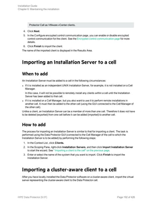 Protector Cell as VMware vCenter clients.
4. Click Next.
5. In the Configure encrypted control communication page, you can enable or disable encrypted
control communication for the client. See the Encrypted control communication page for more
details.
6. Click Finish to import the client.
The name of the imported client is displayed in the Results Area.
Importing an Installation Server to a cell
When to add
An Installation Server must be added to a cell in the following circumstances:
l If it is installed as an independent UNIX Installation Server, for example, it is not installed on a Cell
Manager.
In this case, it will not be possible to remotely install any clients within a cell until the Installation
Server has been added to that cell.
l If it is installed on a Cell Manager, but you also want to use it to perform remote installations in
another cell. It must then be added to the other cell (using the GUI connected to the Cell Manager of
the other cell).
Unlike a client, an Installation Server can be a member of more than one cell. Therefore it does not have
to be deleted (exported) from one cell before it can be added (imported) to another cell.
How to add
The process for importing an Installation Server is similar to that for importing a client. The task is
performed using the Data Protector GUI (connected to the Cell Manager of the cell to which the
Installation Server is to be added) by performing the following steps:
1. In the Context List, click Clients.
2. In the Scoping Pane, right-click Installation Servers, and then click Import Installation Server
to start the wizard. See " Importing a client to the cell" on the previous page.
3. Enter or select the name of the system that you want to import. Click Finish to import the
Installation Server.
Importing a cluster-aware client to a cell
After you have locally installed the Data Protector software on a cluster-aware client, import the virtual
server representing the cluster-aware client to the Data Protector cell.
Installation Guide
Chapter 6: Maintaining the installation
HPE Data Protector (9.07) Page 192 of 426
 