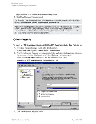 physical cluster nodes. Mixed combinations are not possible.
6. Click Finish to import the cluster client.
Tip: To import a specific cluster node or a virtual server, right click its cluster in the Scoping Pane
and click Import Cluster Node or Import Cluster Virtual Server.
Note: When importing additional cluster nodes or additional cluster virtual servers, the Encrypted
Control Communication - Configuration page will not be available. If encrypted control
communication is enabled on the cluster environment, then each new node or virtual server will
also have encrypted control communication enabled.
Other clusters
To import an HPE Serviceguard, Veritas, or IBM HACMP Cluster client to the Data Protector cell
1. In the Data Protector Manager, switch to the Clients context.
2. In the Scoping Pane, right-click Clients and click Import Client.
3. Type the hostname of the virtual server as specified in the application cluster package, or browse
the network to select the virtual server (on Windows GUI only) you want to import.
Select the Virtual Host option to indicate that this is a cluster virtual server.
Importing an HPE Serviceguard or Veritas client to a cell
4. Click Finish to import the virtual server.
Installation Guide
Chapter 6: Maintaining the installation
HPE Data Protector (9.07) Page 194 of 426
 