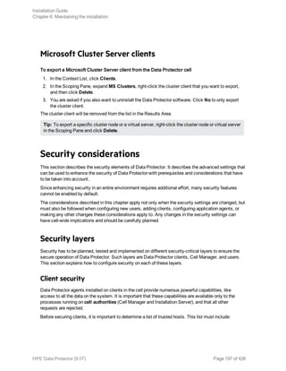 Microsoft Cluster Server clients
To export a Microsoft Cluster Server client from the Data Protector cell
1. In the Context List, click Clients.
2. In the Scoping Pane, expand MS Clusters, right-click the cluster client that you want to export,
and then click Delete.
3. You are asked if you also want to uninstall the Data Protector software. Click No to only export
the cluster client.
The cluster client will be removed from the list in the Results Area.
Tip: To export a specific cluster node or a virtual server, right-click the cluster node or virtual server
in the Scoping Pane and click Delete.
Security considerations
This section describes the security elements of Data Protector. It describes the advanced settings that
can be used to enhance the security of Data Protector with prerequisites and considerations that have
to be taken into account.
Since enhancing security in an entire environment requires additional effort, many security features
cannot be enabled by default.
The considerations described in this chapter apply not only when the security settings are changed, but
must also be followed when configuring new users, adding clients, configuring application agents, or
making any other changes these considerations apply to. Any changes in the security settings can
have cell-wide implications and should be carefully planned.
Security layers
Security has to be planned, tested and implemented on different security-critical layers to ensure the
secure operation of Data Protector. Such layers are Data Protector clients, Cell Manager, and users.
This section explains how to configure security on each of these layers.
Client security
Data Protector agents installed on clients in the cell provide numerous powerful capabilities, like
access to all the data on the system. It is important that these capabilities are available only to the
processes running on cell authorities (Cell Manager and Installation Server), and that all other
requests are rejected.
Before securing clients, it is important to determine a list of trusted hosts. This list must include:
Installation Guide
Chapter 6: Maintaining the installation
HPE Data Protector (9.07) Page 197 of 426
 