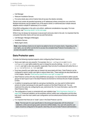 l Cell Manager
l Relevant Installation Servers
l For some clients also a list of clients that will access the robotics remotely.
The list must contain all possible hostnames (or IP addresses) where connections can come from.
Multiple hostnames may be needed if any of the above clients is multihomed (has multiple network
adapters and/or multiple IP addresses) or is a cluster.
If the DNS configuration in the cell is not uniform, additional considerations may apply. For more
information, see "Securing clients" on the next page.
While it may not always be necessary to secure each and every client in the cell, it is important that the
computers that other clients will trust are secured themselves:
l Cell Manager / Manager-of-Managers
l Installation Servers
l Media Agent clients
Note: User interface clients do not need to be added to the list of trusted clients. Depending on the
user rights, you can either use the GUI to access the complete Data Protector functionality or to
access only specific contexts.
Data Protector users
Consider the following important aspects when configuring Data Protector users:
l Some user rights are very powerful. For example, the User configuration and Clients
configuration user rights enable the user to change the security settings. Restore to other
clients user right is also very powerful, especially if (but not only if) combined with either the Back
up as root or Restore as root user right.
l Even less powerful user rights bear an inherent risk associated with them. Data Protector can be
configured to restrict certain user rights to reduce these risks. These settings are described later on
in this chapter. See also "Start backup specification user right" on page 219.
l Data Protector comes with only a few predefined user groups. It is recommended to define specific
groups for each type of user in the Data Protector environment to minimize the set of rights assigned
to them.
l In addition to assigning user rights by user group membership, you may want to further restrict
actions of certain user groups to only specific systems of the Data Protector cell. You can
implement this policy by configuring the user_restrictions file. For more information, see the HPE
Data Protector Help.
l The configuration of users is connected with user validation (see "Strict hostname checking" on
page 205). Enhanced validation can be worthless without careful user configuration and the other
way round - even the most careful user configuration can be worked around without the enhanced
validation.
l It is important that there are no “weak” users in the Data Protector user list.
Note: The host part of a user specification is the strong part (especially with the enhanced
validation), while user and group parts cannot be verified reliably. Any user with powerful user
rights should be configured for the specific client they will use for Data Protector administration.
Installation Guide
Chapter 6: Maintaining the installation
HPE Data Protector (9.07) Page 198 of 426
 