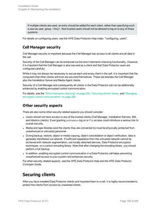 If multiple clients are used, an entry should be added for each client, rather than specifying such
a user as user, group, <Any>. Non-trusted users should not be allowed to log on to any of those
systems.
For details on configuring users, see the HPE Data Protector Help index: "configuring, users".
Cell Manager security
Cell Manager security is important because the Cell Manager has access to all clients and all data in
the cell.
Security of the Cell Manager can be enhanced via the strict hostname checking functionality. However,
it is important that the Cell Manager is also secured as a client and that Data Protector users are
configured carefully.
While it may not always be necessary to secure each and every client in the cell, it is important that the
computers that other clients will trust are secured themselves. These are besides the Cell Manager
also the Installation Server and Media Agent clients.
Security of a Cell Manager and subsequently all clients in the Data Protector cell can be additionally
enhanced by enabling encrypted control communication.
For details, see the "Strict hostname checking" on page 205, "Securing clients" below, and "Managing
encrypted control communication" on page 206.
Other security aspects
There are also some other security related aspects you should consider:
l Users should not have access to any of the trusted clients (Cell Manager, Installation Servers, MA,
and robotics clients). Even granting anonymous log on or ftp access could introduce a serious risk to
overall security.
l Media and tape libraries (and the clients they are connected to) must be physically protected from
unauthorized or untrusted personnel.
l During backup, restore, object or media copying, object consolidation or object verification, data is
generally transferred via network. If sufficient separation from the untrusted network cannot be
achieved with network segmentation, use locally attached devices, Data Protector encryption
techniques, or a custom encoding library. Note that after changing the encoding library, you should
perform a full backup.
l In addition, enabling encrypted control communication in a Data Protector cell helps preventing
unauthorized access to your system and enhances security.
For other security related aspects, see the HPE Data Protector Help and the HPE Data Protector
Concepts Guide.
Securing clients
After you have installed Data Protector clients and imported them to a cell, it is highly recommended to
protect the clients from access by unwanted clients.
Installation Guide
Chapter 6: Maintaining the installation
HPE Data Protector (9.07) Page 199 of 426
 