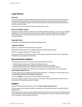 Legal Notices
Warranty
The only warranties for Hewlett Packard Enterprise Development LP products and services are set forth in
the express warranty statements accompanying such products and services. Nothing herein should be
construed as constituting an additional warranty. HPE shall not be liable for technical or editorial errors or
omissions contained herein.
The information contained herein is subject to change without notice.
Restricted Rights Legend
Confidential computer software. Valid license from HPE required for possession, use or copying. Consistent
with FAR 12.211 and 12.212, Commercial Computer Software, Computer Software Documentation, and
Technical Data for Commercial Items are licensed to the U.S. Government under vendor's standard
commercial license.
Copyright Notice
© Copyright 2016 Hewlett Packard Enterprise Development LP
Trademark Notices
Adobe™ is a trademark of Adobe Systems Incorporated.
Microsoft® and Windows® are U.S. registered trademarks of Microsoft Corporation.
UNIX® is a registered trademark of The Open Group.
This product includes an interface of the 'zlib' general purpose compression library, which is Copyright ©
1995-2002 Jean-loup Gailly and Mark Adler.
Documentation Updates
The title page of this document contains the following identifying information:
l Software Version number, which indicates the software version.
l Document Release Date, which changes each time the document is updated.
l Software Release Date, which indicates the release date of this version of the software.
To check for recent updates or to verify that you are using the most recent edition of a document, go to:
https://softwaresupport.hp.com
This site requires that you register for an HPE Passport and sign in. To register for an HPE Passport ID, go
to: https://hpp12.passport.hp.com/hppcf/createuser.do
Or click the Register link at the top of the HPE Software Support page.
You will also receive updated or new editions if you subscribe to the appropriate product support service.
Contact your HPE sales representative for details.
Support
Visit the HPE Software Support Online web site at: https://softwaresupport.hp.com
This web site provides contact information and details about the products, services, and support that HPE
Software offers.
HPE Software online support provides customer self-solve capabilities. It provides a fast and efficient way to
access interactive technical support tools needed to manage your business. As a valued support customer,
you can benefit by using the support web site to:
Installation Guide
HPE Data Protector (9.07) Page 2 of 426
 