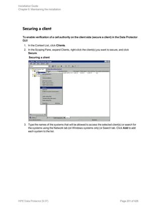 Securing a client
To enable verification of a cell authority on the client side (secure a client) in the Data Protector
GUI
1. In the Context List, click Clients.
2. In the Scoping Pane, expand Clients, right-click the client(s) you want to secure, and click
Secure.
Securing a client
3. Type the names of the systems that will be allowed to access the selected client(s) or search for
the systems using the Network tab (on Windows systems only) or Search tab. Click Add to add
each system to the list.
Installation Guide
Chapter 6: Maintaining the installation
HPE Data Protector (9.07) Page 201 of 426
 