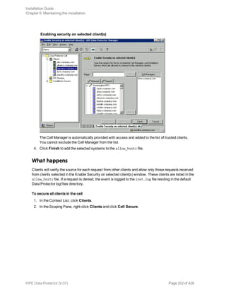 Enabling security on selected client(s)
The Cell Manager is automatically provided with access and added to the list of trusted clients.
You cannot exclude the Cell Manager from the list.
4. Click Finish to add the selected systems to the allow_hosts file.
What happens
Clients will verify the source for each request from other clients and allow only those requests received
from clients selected in the Enable Security on selected client(s) window. These clients are listed in the
allow_hosts file. If a request is denied, the event is logged to the inet.log file residing in the default
Data Protector log files directory.
To secure all clients in the cell
1. In the Context List, click Clients.
2. In the Scoping Pane, right-click Clients and click Cell Secure.
Installation Guide
Chapter 6: Maintaining the installation
HPE Data Protector (9.07) Page 202 of 426
 