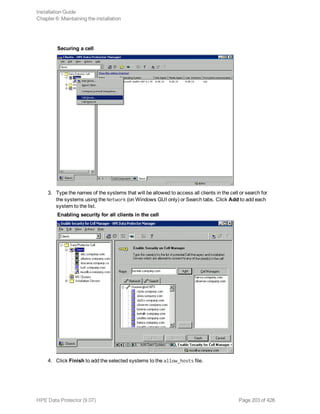 Securing a cell
3. Type the names of the systems that will be allowed to access all clients in the cell or search for
the systems using the Network (on Windows GUI only) or Search tabs. Click Add to add each
system to the list.
Enabling security for all clients in the cell
4. Click Finish to add the selected systems to the allow_hosts file.
Installation Guide
Chapter 6: Maintaining the installation
HPE Data Protector (9.07) Page 203 of 426
 