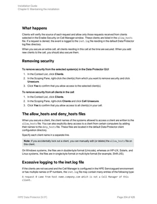 What happens
Clients will verify the source of each request and allow only those requests received from clients
selected in the Enable Security on Cell Manager window. These clients are listed in the allow_hosts
file. If a request is denied, the event is logged to the inet.log file residing in the default Data Protector
log files directory.
When you secure an entire cell, all clients residing in this cell at the time are secured. When you add
new clients to the cell, you should also secure them.
Removing security
To remove security from the selected system(s) in the Data Protector GUI
1. In the Context List, click Clients.
2. In the Scoping Pane, right-click the client(s) from which you want to remove security and click
Unsecure.
3. Click Yes to confirm that you allow access to the selected client(s).
To remove security from all clients in the cell
1. In the Context List, click Clients.
2. In the Scoping Pane, right-click Clients and click Cell Unsecure.
3. Click Yes to confirm that you allow access to all client(s) in your cell.
The allow_hosts and deny_hosts files
When you secure a client, the client names of the systems allowed to access a client are written to the
allow_hosts file. You can also explicitly deny access to a client from certain computers by adding
their names to the deny_hosts file. These files are located in the default Data Protector client
configuration directory.
Specify each client name in a separate line.
Note: If you accidentally lock out a client, you can manually edit (or delete) the allow_hosts file on
this client.
On Windows systems, the files are in double-byte format (Unicode), whereas on HP-UX, Solaris, and
Linux systems, the files are in single-byte format or multi-byte format (for example, Shift-JIS).
Excessive logging to the inet.log file
If the clients are not secured and the Cell Manager is configured in the HPE Serviceguard environment
or has multiple names or IP numbers, the inet.log file may contain many entries of the following type:
A request 0 came from host name.company.com which is not a Cell Manager of this
client.
Installation Guide
Chapter 6: Maintaining the installation
HPE Data Protector (9.07) Page 204 of 426
 