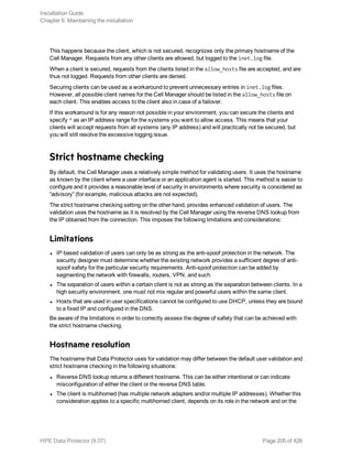 This happens because the client, which is not secured, recognizes only the primary hostname of the
Cell Manager. Requests from any other clients are allowed, but logged to the inet.log file.
When a client is secured, requests from the clients listed in the allow_hosts file are accepted, and are
thus not logged. Requests from other clients are denied.
Securing clients can be used as a workaround to prevent unnecessary entries in inet.log files.
However, all possible client names for the Cell Manager should be listed in the allow_hosts file on
each client. This enables access to the client also in case of a failover.
If this workaround is for any reason not possible in your environment, you can secure the clients and
specify * as an IP address range for the systems you want to allow access. This means that your
clients will accept requests from all systems (any IP address) and will practically not be secured, but
you will still resolve the excessive logging issue.
Strict hostname checking
By default, the Cell Manager uses a relatively simple method for validating users. It uses the hostname
as known by the client where a user interface or an application agent is started. This method is easier to
configure and it provides a reasonable level of security in environments where security is considered as
“advisory” (for example, malicious attacks are not expected).
The strict hostname checking setting on the other hand, provides enhanced validation of users. The
validation uses the hostname as it is resolved by the Cell Manager using the reverse DNS lookup from
the IP obtained from the connection. This imposes the following limitations and considerations:
Limitations
l IP based validation of users can only be as strong as the anti-spoof protection in the network. The
security designer must determine whether the existing network provides a sufficient degree of anti-
spoof safety for the particular security requirements. Anti-spoof protection can be added by
segmenting the network with firewalls, routers, VPN, and such.
l The separation of users within a certain client is not as strong as the separation between clients. In a
high security environment, one must not mix regular and powerful users within the same client.
l Hosts that are used in user specifications cannot be configured to use DHCP, unless they are bound
to a fixed IP and configured in the DNS.
Be aware of the limitations in order to correctly assess the degree of safety that can be achieved with
the strict hostname checking.
Hostname resolution
The hostname that Data Protector uses for validation may differ between the default user validation and
strict hostname checking in the following situations:
l Reverse DNS lookup returns a different hostname. This can be either intentional or can indicate
misconfiguration of either the client or the reverse DNS table.
l The client is multihomed (has multiple network adapters and/or multiple IP addresses). Whether this
consideration applies to a specific multihomed client, depends on its role in the network and on the
Installation Guide
Chapter 6: Maintaining the installation
HPE Data Protector (9.07) Page 205 of 426
 