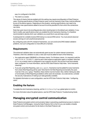 way it is configured in the DNS.
l The client is a cluster.
The nature of checks that are enabled with this setting may require reconfiguration of Data Protector
users. Existing specifications of Data Protector users must be checked to see if they could be affected
by any of the above reasons. Depending on the situation, existing specifications may need to be
changed or new specifications added to account for all the possible IPs from which the connections
can come.
Note that users have to be reconfigured also when reverting back to the default user validation, if you
had to modify user specifications when you enabled the strict hostname checking. It is therefore
recommended to decide which user validation you would like to use and keep using it.
A prerequisite for a reliable reverse DNS lookup is a secure DNS server. You must prevent physical
access and log on to all unauthorized personnel.
By configuring users with IPs instead of hostnames, you can avoid some DNS related validation
problems, but such configuration is more difficult to maintain.
Requirements
The enhanced validation does not automatically grant access for certain internal connections.
Therefore, when this validation is used, a new user must be added for each of the following:
l Any application agent (OB2BAR) on Windows clients. For Windows clients, it is required to add the
user SYSTEM, NT AUTHORITY, client for each client where an application agent is installed. Note that
if Inet on a certain client is configured to use a specific account, this account must have already
been configured. For more information, see the HPE Data Protector Help index: “strict hostname
checking”.
l If you are using Web Reporting, user java, applet, Hostname must be added for every hostname
from where Web Reporting will be used. Note that for full Web Reporting functionality the users
must be in the admin group. Therefore, these clients must be trusted. Also, before making any data
or functionality of Web Reporting available to other users (for example, via a web server), consider
the security implications of making such data generally available.
For detailed information on user configuration, see the HPE Data Protector Help index: “configuring,
users”.
Enabling the feature
To enable the strict hostname checking, set the StrictSecurityFlags global option to 0x0001.
For more information about the global options, see the HPE Data Protector Troubleshooting Guide.
Managing encrypted control communication
Data Protector encrypted control communication helps in preventing unauthorized access to clients in
Data Protector Cell Managers. Using the Data Protector GUI or the CLI you can enable or disable
encrypted control communication for all clients in the Data Protector cell.
Installation Guide
Chapter 6: Maintaining the installation
HPE Data Protector (9.07) Page 206 of 426
 