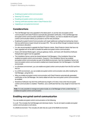 l Enabling encrypted control communication
l Selecting TLS version
l Disabling encrypted control communication
l Viewing certificate expiration date in Data Protector GUI
l Upgrading an encrypted environment
Considerations
l The Cell Manager has to be upgraded to the latest patch, to use the new encrypted control
communication with Data Protector automatically generated certificates. If the Cell Manager had
encrypted control communication enabled from a prior release, you have to disable the encrypted
control communication before you proceed to use the new procedure.
l Enabling Encrypted Control Communication will impart additional overhead but testing has shown
that any performance impact should not exceed 10%. This can be offset through increased memory
and processor allocation.
l It is also recommended to upgrade the Data Protector clients. Data Protector clients that have not
been upgraded will not be able to disable the earlier encrypted control communication.
l Hosts with General Media agent, acting as gateway clients, and hosts with StoreOnce Software
Deduplication agent must be upgraded.
l The Installation Server cannot be shared between Cell Managers, if the Installation Server has
enabled encrypted control communication. However, if the Installation Server has enabled
encrypted control communication as part of the MoM environment, then the Installation Server can
have encrypted control communication enabled and shared between the Cell Managers in the MoM
environment.
l In a Windows environment, you can enable encrypted control communication from the GUI and from
the CLI.
l In a UNIX environment, you can enable encrypted control communication only after installing the
Cell Manager, using the CLI.
l After you enable encrypted control communication with Data Protector automatically generated
certificates on the Cell Manager, the clients added will also have encrypted control communication
as enabled.
l StoreOnce Software may fail if the certificate key length is 512 bits or less when the encrypted
control communication is enabled. Therefore, use a certificate that has a key length of more than 512
bits.
Note: It is only possible to manage encryption locally on a Cell Manager or from a client that has
enabled encrypted control communication.
Enabling encrypted control communication
You can enable encrypted control communication on the following:
In a cell: This includes the Cell Manager and individual clients. You do not need to enable encrypted
control communication on all clients.
In a MoM environment: This includes all cells that are a part of the MoM environment.
Installation Guide
Chapter 6: Maintaining the installation
HPE Data Protector (9.07) Page 207 of 426
 