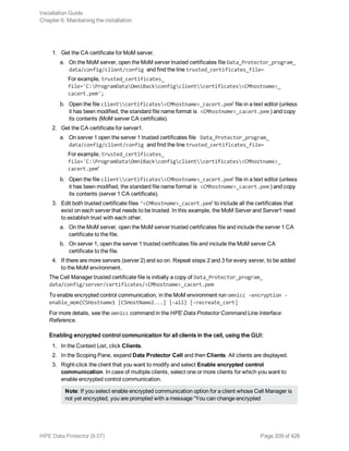 1. Get the CA certificate for MoM server.
a. On the MoM server, open the MoM server trusted certificates file Data_Protector_program_
data/config/client/config and find the line trusted_certificates_file=
For example, trusted_certificates_
file='C:ProgramDataOmniBackconfigclientcertificates<CMhostname>_
cacert.pem';
b. Open the file clientcertificates<CMhostname>_cacert.pem' file in a text editor (unless
it has been modified, the standard file name format is <CMhostname>_cacert.pem ) and copy
its contents (MoM server CA certificate).
2. Get the CA certificate for server1.
a. On server 1 open the server 1 trusted certificates file Data_Protector_program_
data/config/client/config and find the line trusted_certificates_file=
For example, trusted_certificates_
file='C:ProgramDataOmniBackconfigclientcertificates<CMhostname>_
cacert.pem'
b. Open the file clientcertificates<CMhostname>_cacert.pem' file in a text editor (unless
it has been modified, the standard file name format is <CMhostname>_cacert.pem ) and copy
its contents (server 1 CA certificate).
3. Edit both trusted certificate files ‘<CMhostname>_cacert.pem' to include all the certificates that
exist on each server that needs to be trusted. In this example, the MoM Server and Server1 need
to establish trust with each other.
a. On the MoM server, open the MoM server trusted certificates file and include the server 1 CA
certificate to the file.
b. On server 1, open the server 1 trusted certificates file and include the MoM server CA
certificate to the file.
4. If there are more servers (server 2) and so on. Repeat steps 2 and 3 for every server, to be added
to the MoM environment.
The Cell Manager trusted certificate file is initially a copy of Data_Protector_program_
data/config/server/certificates/<CMhostname>_cacert.pem
To enable encrypted control communication, in the MoM environment run omnicc -encryption -
enable_mom{CSHostname1 [CSHostName2...] |-all} [-recreate_cert]
For more details, see the omnicc command in the HPE Data Protector Command Line Interface
Reference.
Enabling encrypted control communication for all clients in the cell, using the GUI:
1. In the Context List, click Clients.
2. In the Scoping Pane, expand Data Protector Cell and then Clients. All clients are displayed.
3. Right-click the client that you want to modify and select Enable encrypted control
communication. In case of multiple clients, select one or more clients for which you want to
enable encrypted control communication.
Note: If you select enable encrypted communication option for a client whose Cell Manager is
not yet encrypted, you are prompted with a message “You can change encrypted
Installation Guide
Chapter 6: Maintaining the installation
HPE Data Protector (9.07) Page 209 of 426
 