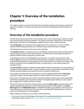 Chapter 1: Overview of the installation
procedure
This chapter provides an overview of the Data Protector installation procedure and introduces concepts that
apply to the installation. The chapter also introduces Data Protector Cell Manager and Data Protector user
interfaces.
Overview of the installation procedure
A Data Protector backup environment is a set of systems with a common backup policy located in the same
time zone and existing on the same LAN/SAN. This network environment is referred to as a Data Protector
cell. A typical cell consists of a Cell Manager, Installation Servers, clients, and backup devices.
The Cell Manager is the main system that manages the cell from a central point. It contains the Data
Protector Internal Database (IDB) and runs core Data Protector software and session managers.
The IDB keeps track of backed up files and the cell configuration.
The Installation Server is a separate system or a Cell Manager component that contains the Data Protector
software repository used for remote client installations. This Data Protector feature greatly facilitates the
software installation process, particularly for remote clients.
A cell typically consists of one Cell Manager and several clients. A computer system becomes a Data
Protector client as soon as one of the Data Protector software components is installed on the system. The
client components installed on a system depend on the role of that system in your backup environment. Data
Protector components can be installed either locally on a single system, or onto several systems from
Installation Servers.
The User Interface component is needed to access the Data Protector functionality and is used to perform all
configuration and administration tasks. It must be installed on systems used for backup administration. Data
Protector provides a graphical user interface (GUI) and command-line interface (CLI).
Client systems with disks that need to be backed up must have appropriate Data Protector Disk Agent
components installed. The Disk Agent enables you to back up data from the client disk or restore it.
Client systems with applications and virtual environments that need to be backed up must have appropriate
Data Protector integration agent components installed. The integration agent enables you to back up data
from an application or virtual environment or restore it.
Client systems that are connected to a backup device must have a Media Agent component installed. This
software manages backup devices and media. Data Protector features two Media Agents: the General
Media Agent and the NDMP Media Agent. The NDMP Media Agent is only needed on client systems that
control the backup of an NDMP server (on client systems controlling NDMP dedicated drives). In all other
cases the two Media Agents are interchangeable.
Before installing Data Protector on your network, define the following:
l The system on which the Cell Manager will be installed. For supported operating systems and versions,
see the latest support matrices at http://support.openview.hp.com/selfsolve/manuals.
HPE Data Protector (9.07) Page 21 of 426
 