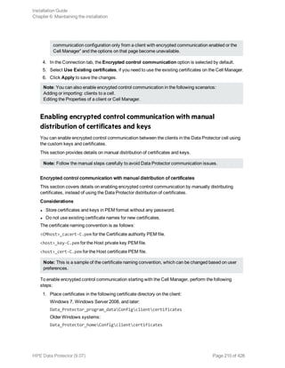 communication configuration only from a client with encrypted communication enabled or the
Cell Manager” and the options on that page become unavailable.
4. In the Connection tab, the Encrypted control communication option is selected by default.
5. Select Use Existing certificates, if you need to use the existing certificates on the Cell Manager.
6. Click Apply to save the changes.
Note: You can also enable encrypted control communication in the following scenarios:
Adding or importing: clients to a cell.
Editing the Properties of a client or Cell Manager.
Enabling encrypted control communication with manual
distribution of certificates and keys
You can enable encrypted control communication between the clients in the Data Protector cell using
the custom keys and certificates.
This section provides details on manual distribution of certificates and keys.
Note: Follow the manual steps carefully to avoid Data Protector communication issues.
Encrypted control communication with manual distribution of certificates
This section covers details on enabling encrypted control communication by manually distributing
certificates, instead of using the Data Protector distribution of certificates.
Considerations
l Store certificates and keys in PEM format without any password.
l Do not use existing certificate names for new certificates.
The certificate naming convention is as follows:
<CMhost>_cacert-C.pem for the Certificate authority PEM file.
<host>_key-C.pem for the Host private key PEM file.
<host>_cert-C.pem for the Host certificate PEM file.
Note: This is a sample of the certificate naming convention, which can be changed based on user
preferences.
To enable encrypted control communication starting with the Cell Manager, perform the following
steps:
1. Place certificates in the following certificate directory on the client:
Windows 7, Windows Server 2008, and later:
Data_Protector_program_dataConfigclientcertificates
Older Windows systems:
Data_Protector_homeConfigclientcertificates
Installation Guide
Chapter 6: Maintaining the installation
HPE Data Protector (9.07) Page 210 of 426
 