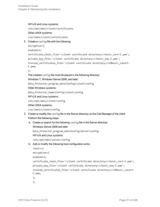 HP-UX and Linux systems:
/etc/opt/omni/client/certificates
Other UNIX systems:
/usr/omni/client/certificates
2. Create a config file with the following:
encryption={
enabled=1;
certificate_chain_file='<client certificate directory>/<host>_cert-C.pem';
private_key_file='<client certificate directory>/<host>_key-C.pem';
trusted_certificates_file='<client certificate directory>/<CMhost>_cacert-
C.pem;
};
The created config file must be placed in the following directory:
Windows 7, Windows Server 2008, and later:
Data_Protector_program_dataConfigclientconfig
Older Windows systems:
Data_Protector_homeConfigclientconfig
HP-UX and Linux systems:
/etc/opt/omni/client/config
Other UNIX systems:
/usr/omni/client/config
3. Create or modify the config file in the Server directory on the Cell Manager of the client.
Perform the following steps:
a. Create or search for the following config file in the Server directory:
Windows Server 2008 and later:
Data_Protector_program_dataConfigServerconfig
HP-UX and Linux systems:
/etc/opt/omni/server/config
b. Add or modify the following host configuration entry:
<host>={
encryption={
enabled=1;
certificate_chain_file='<client certificate directory>/<host>_cert-C.pem';
private_key_file='<client certificate directory>/<host>_key-C.pem';
trusted_certificates_file='<client certificate directory>/<CMhost>_cacert-
C.pem;
};
};
Installation Guide
Chapter 6: Maintaining the installation
HPE Data Protector (9.07) Page 211 of 426
 