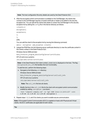 Note: The host configuration file entry details are used by the Data Protector GUI.
4. After the encrypted control communication is enabled on the Cell Manager, the clients that
connect to the Cell Manager requires a trusted certificate or needs to be added to the security
exception list. You can add all the clients that needs to contact the Cell Manager to the security
exception list by editing the config file in the Server directory as follows:
<client1>={
encryption={
exception=1;
};
};
(OR)
You can add the client to the exception list by issuing the following command:
omnicc -encryption -add_exception <client1>
5. Upload the PEM files into the following server certificate directory to view the certificate content in
the Clients context in the Data Protector GUI:
Windows Server 2008 and later:
Data_Protector_program_dataConfigServercertificates
HP-UX and Linux systems:
/etc/opt/omni/server/certificates
Note: In the Data Protector GUI client context, a lock icon is displayed on the host. The flag -
encryption in cell_info file handles this lock functionality.
To add the lock, perform the following steps:
a. Navigate to the following cell directory:
Windows Server 2008 and later:
Data_Protector_program_dataConfigServercellcell_info
HP-UX and Linux systems:
/etc/opt/omni/server/cell/cell_info
Note: The cell_info file lists all clients.
b. Modify the line in the cell_info file for the client with encrypted control communication
enabled by adding -encryption 1 as shown:
-host "computer.company.com" -os "gpl i686 linux-2.6.18-8.el5" -core
A.09.00 -da A.09.00 -ma A.09.00 -encryption 1
6. Repeat steps 1, 2, 3, and 5 for clients you want to enable secure communication.
Note: If Encrypted Control Communication (ECC) is applied on hosts with Physical and Virtual
clients, the ECC certificates are applicable for both clients.
Tip:
Installation Guide
Chapter 6: Maintaining the installation
HPE Data Protector (9.07) Page 212 of 426
 